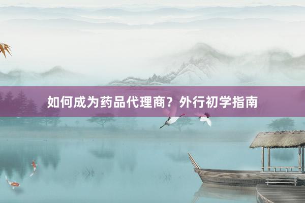 如何成为药品代理商？外行初学指南