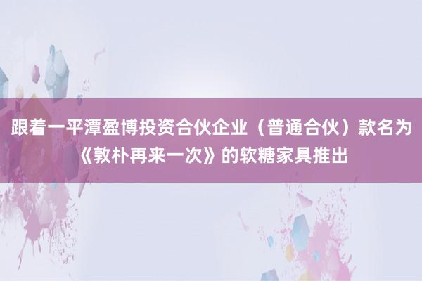 跟着一平潭盈博投资合伙企业（普通合伙）款名为《敦朴再来一次》的软糖家具推出
