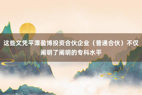这些文凭平潭盈博投资合伙企业（普通合伙）不仅阐明了阐明的专科水平