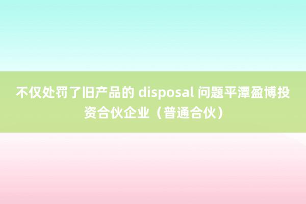 不仅处罚了旧产品的 disposal 问题平潭盈博投资合伙企业（普通合伙）
