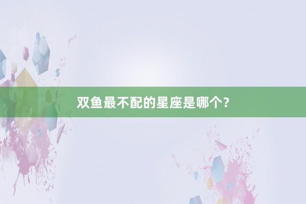 双鱼最不配的星座是哪个？